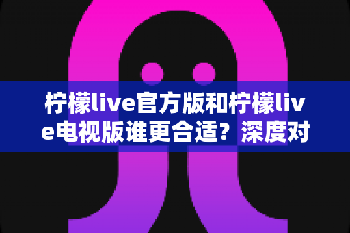 柠檬live官方版和柠檬live电视版谁更合适?深度对比帮你做出最佳选择 柠檬live官方版和柠檬live电视版谁更合适?深度对比帮你做出最佳选择
