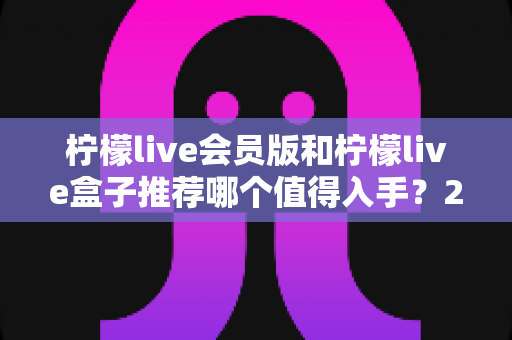 柠檬live会员版和柠檬live盒子推荐哪个值得入手?2025最新深度对比与选购攻略 柠檬live会员版和柠檬live盒子推荐哪个值得入手?2025最新深度对比与选购攻略