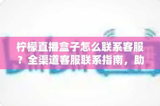柠檬直播盒子怎么联系客服?全渠道客服联系指南,助你快速解决使用难题 柠檬直播盒子怎么联系客服?全渠道客服联系指南,助你快速解决使用难题