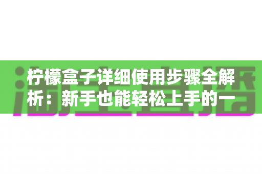 柠檬盒子详细使用步骤全解析：新手也能轻松上手的一站式健康营养指南