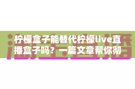 柠檬盒子能替代柠檬live直播盒子吗?一篇文章帮你彻底搞懂两者区别与选择 柠檬盒子能替代柠檬live直播盒子吗?一篇文章帮你彻底搞懂两者区别与选择