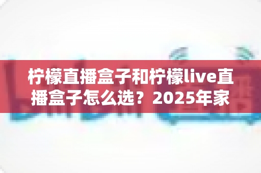 柠檬直播盒子和柠檬live直播盒子怎么选?2025年家庭影音选购指南与避坑全攻略 柠檬直播盒子和柠檬live直播盒子怎么选?2025年家庭影音选购指南与避坑全攻略