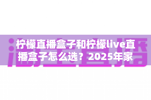 柠檬直播盒子和柠檬live直播盒子怎么选?2025年家庭影音选购指南与避坑全攻略 柠檬直播盒子和柠檬live直播盒子怎么选?2025年家庭影音选购指南与避坑全攻略