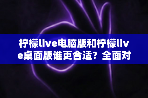 柠檬live电脑版和柠檬live桌面版谁更合适？全面对比分析与选购指南助你轻松决策