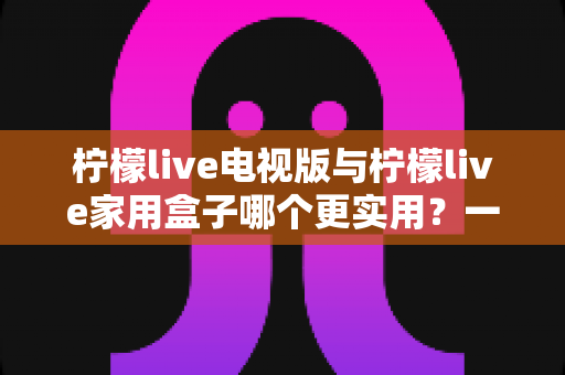 柠檬live电视版与柠檬live家用盒子哪个更实用？一篇帮你彻底搞懂的深度对比指南