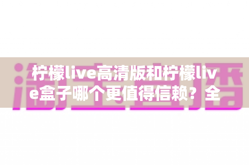 柠檬live高清版和柠檬live盒子哪个更值得信赖?全方位深度对比与安全选择指南 柠檬live高清版和柠檬live盒子哪个更值得信赖?全方位深度对比与安全选择指南