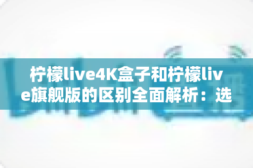 柠檬live4K盒子和柠檬live旗舰版的区别全面解析:选购前必读的深度对比指南 柠檬live4K盒子和柠檬live旗舰版的区别全面解析:选购前必读的深度对比指南
