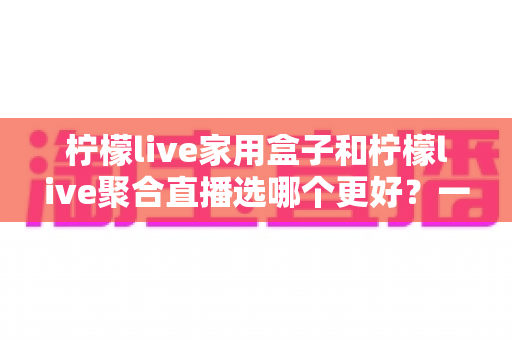 柠檬live家用盒子和柠檬live聚合直播选哪个更好？一篇讲透的实用对比指南