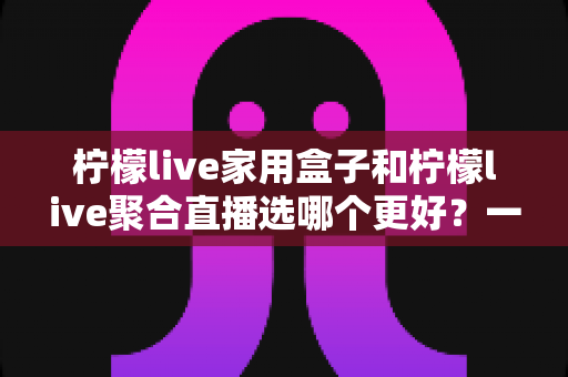 柠檬live家用盒子和柠檬live聚合直播选哪个更好？一篇讲透的实用对比指南