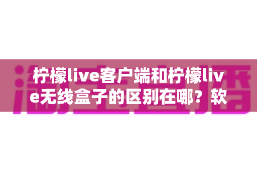 柠檬live客户端和柠檬live无线盒子的区别在哪？软件与硬件全方位深度对比，助你轻松选出最适合的观影方案