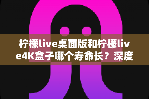 柠檬live桌面版和柠檬live4K盒子哪个寿命长？深度解析与实用选购指南