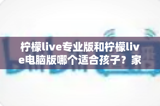 柠檬live专业版和柠檬live电脑版哪个适合孩子？家长选型全攻略与安全使用指南