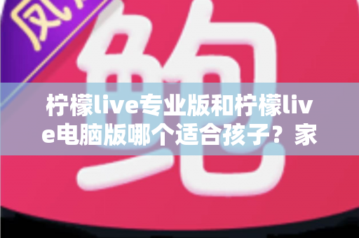 柠檬live专业版和柠檬live电脑版哪个适合孩子？家长选型全攻略与安全使用指南