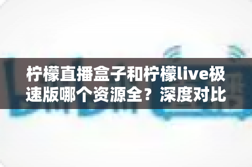 柠檬直播盒子和柠檬live极速版哪个资源全?深度对比帮你选对版本 柠檬直播盒子和柠檬live极速版哪个资源全?深度对比帮你选对版本