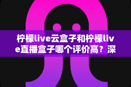 柠檬live云盒子和柠檬live直播盒子哪个评价高？深度对比评测与选购全指南