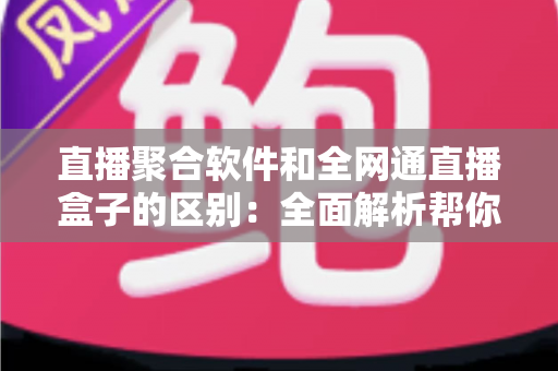 直播聚合软件和全网通直播盒子的区别：全面解析帮你选对观影方案