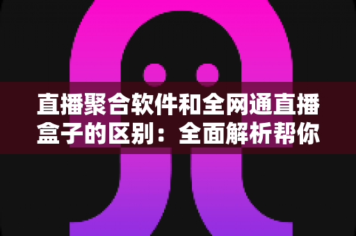 直播聚合软件和全网通直播盒子的区别：全面解析帮你选对观影方案