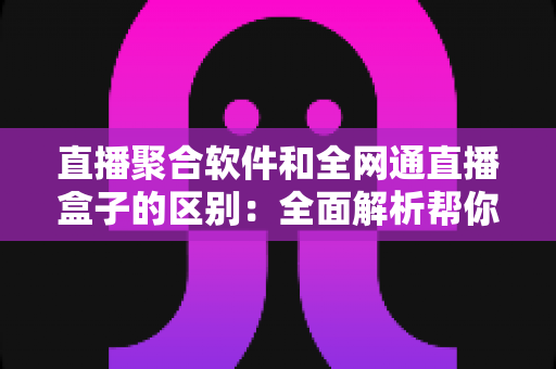 直播聚合软件和全网通直播盒子的区别：全面解析帮你选对观影方案