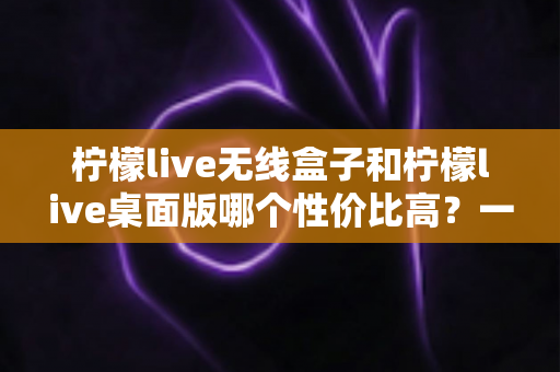 柠檬live无线盒子和柠檬live桌面版哪个性价比高?一篇讲透的选购指南 柠檬live无线盒子和柠檬live桌面版哪个性价比高?一篇讲透的选购指南