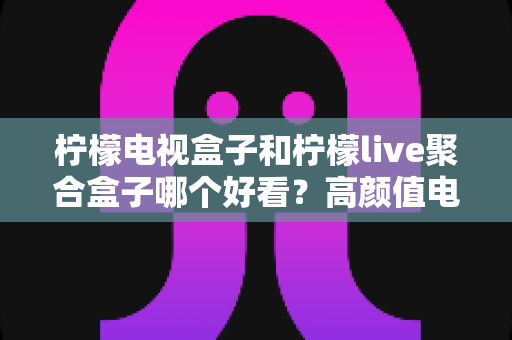 柠檬电视盒子和柠檬live聚合盒子哪个好看？高颜值电视盒子全方位对比选购指南