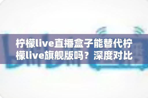 柠檬live直播盒子能替代柠檬live旗舰版吗？深度对比分析与选购指南