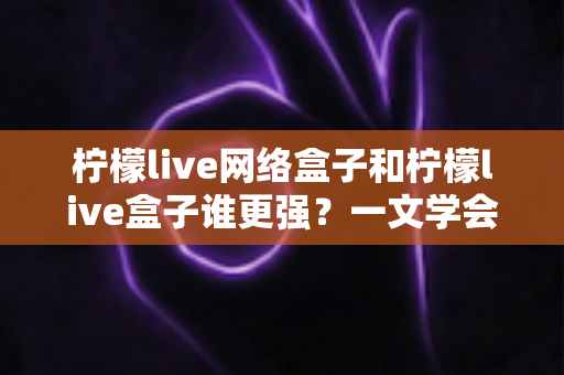 柠檬live网络盒子和柠檬live盒子谁更强？一文学会按需选购不花冤枉钱