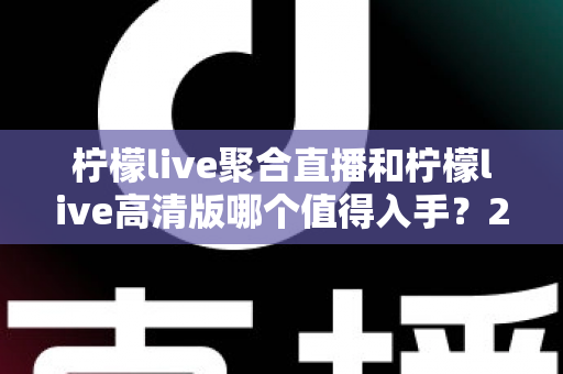 柠檬live聚合直播和柠檬live高清版哪个值得入手？2024年最全对比测评助你一步选对不踩坑