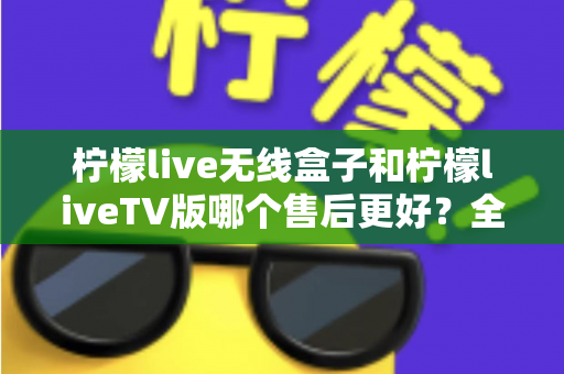 柠檬live无线盒子和柠檬liveTV版哪个售后更好？全面对比分析帮你选对不踩坑