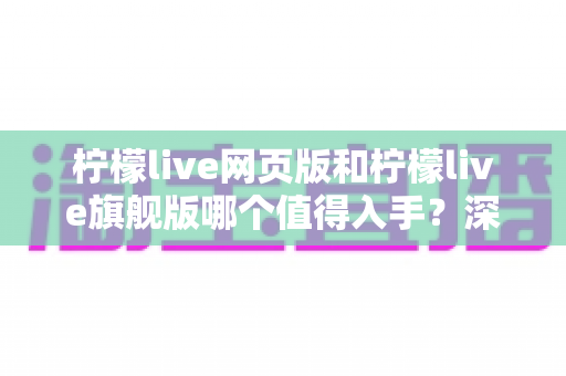 柠檬live网页版和柠檬live旗舰版哪个值得入手？深度对比评测帮你做出明智选择