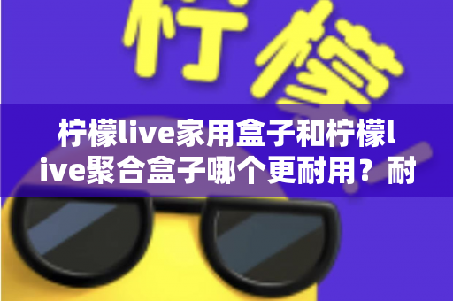 柠檬live家用盒子和柠檬live聚合盒子哪个更耐用?耐用性全面对比与选购避坑指南 柠檬live家用盒子和柠檬live聚合盒子哪个更耐用?耐用性全面对比与选购避坑指南