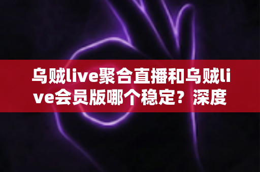 乌贼live聚合直播和乌贼live会员版哪个稳定？深度对比测评帮你选对版本