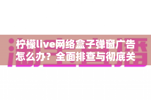 柠檬live网络盒子弹窗广告怎么办？全面排查与彻底关闭广告的实用指南（2025最新版）