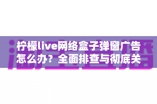 柠檬live网络盒子弹窗广告怎么办？全面排查与彻底关闭广告的实用指南（2025最新版）