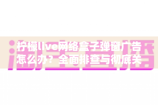 柠檬live网络盒子弹窗广告怎么办？全面排查与彻底关闭广告的实用指南（2025最新版）