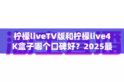 柠檬liveTV版和柠檬live4K盒子哪个口碑好？2025最新深度对比评测，看完再买不后悔！