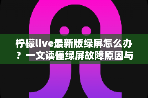 柠檬live最新版绿屏怎么办？一文读懂绿屏故障原因与实用修复方案