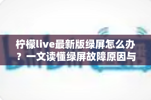 柠檬live最新版绿屏怎么办？一文读懂绿屏故障原因与实用修复方案