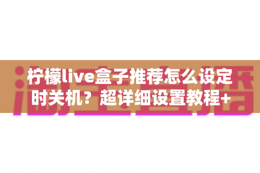 柠檬live盒子推荐怎么设定时关机？超详细设置教程+省电护机技巧一学就会