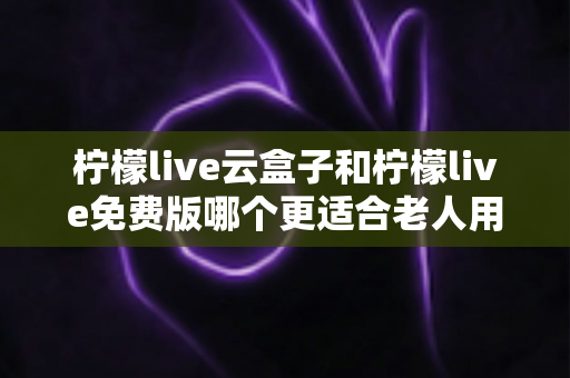 柠檬live云盒子和柠檬live免费版哪个更适合老人用?超详细对比选购指南,帮父母选对看剧神器 柠檬live云盒子和柠檬live免费版哪个更适合老人用?超详细对比选购指南,帮父母选对看剧神器