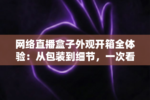 网络直播盒子外观开箱全体验:从包装到细节,一次看懂直播神器的颜值与做工 网络直播盒子外观开箱全体验:从包装到细节,一次看懂直播神器的颜值与做工