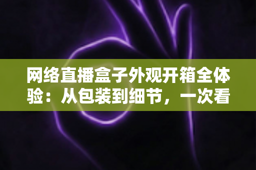 网络直播盒子外观开箱全体验:从包装到细节,一次看懂直播神器的颜值与做工 网络直播盒子外观开箱全体验:从包装到细节,一次看懂直播神器的颜值与做工