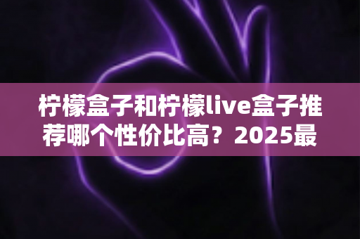 柠檬盒子和柠檬live盒子推荐哪个性价比高？2025最新选购指南与深度对比测评