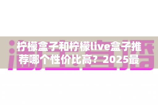 柠檬盒子和柠檬live盒子推荐哪个性价比高？2025最新选购指南与深度对比测评