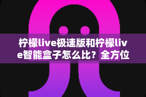 柠檬live极速版和柠檬live智能盒子怎么比?全方位对比分析与实用选购指南 柠檬live极速版和柠檬live智能盒子怎么比?全方位对比分析与实用选购指南
