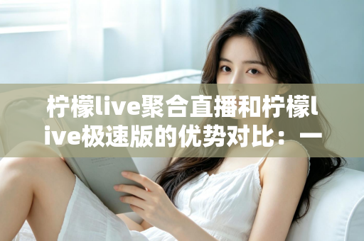 柠檬live聚合直播和柠檬live极速版的优势对比：一篇文章帮你选对观播工具