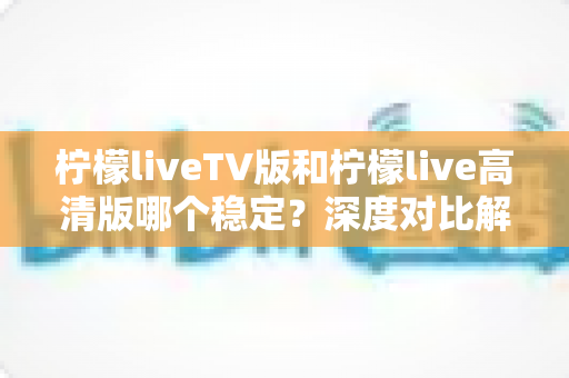 柠檬liveTV版和柠檬live高清版哪个稳定？深度对比解析与实用选购指南