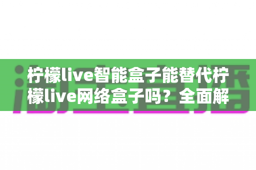 柠檬live智能盒子能替代柠檬live网络盒子吗？全面解析帮你做出正确选择