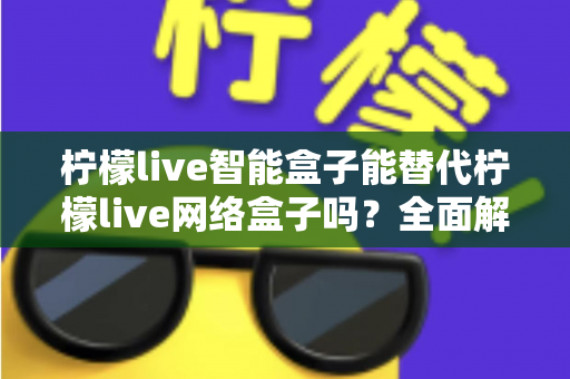柠檬live智能盒子能替代柠檬live网络盒子吗？全面解析帮你做出正确选择