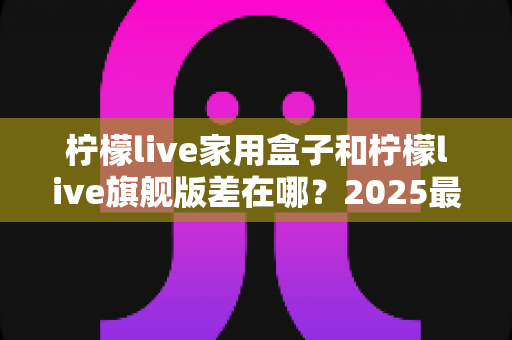 柠檬live家用盒子和柠檬live旗舰版差在哪?2025最全对比选购指南,帮你选对不选贵 柠檬live家用盒子和柠檬live旗舰版差在哪?2025最全对比选购指南,帮你选对不选贵