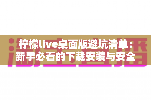柠檬live桌面版避坑清单：新手必看的下载安装与安全使用全指南